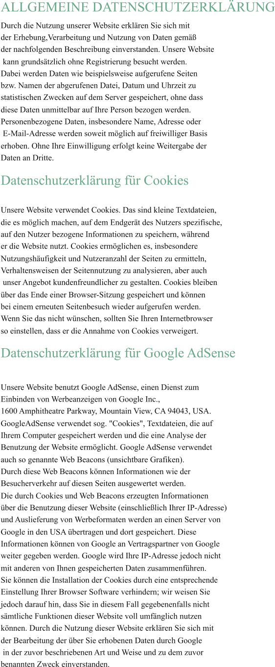ALLGEMEINE DATENSCHUTZERKLÄRUNG Durch die Nutzung unserer Website erklären Sie sich mit  der Erhebung,Verarbeitung und Nutzung von Daten gemäß  der nachfolgenden Beschreibung einverstanden. Unsere Website  kann grundsätzlich ohne Registrierung besucht werden.  Dabei werden Daten wie beispielsweise aufgerufene Seiten  bzw. Namen der abgerufenen Datei, Datum und Uhrzeit zu  statistischen Zwecken auf dem Server gespeichert, ohne dass  diese Daten unmittelbar auf Ihre Person bezogen werden.  Personenbezogene Daten, insbesondere Name, Adresse oder  E-Mail-Adresse werden soweit möglich auf freiwilliger Basis  erhoben. Ohne Ihre Einwilligung erfolgt keine Weitergabe der  Daten an Dritte. Datenschutzerklärung für Cookies Unsere Website verwendet Cookies. Das sind kleine Textdateien,  die es möglich machen, auf dem Endgerät des Nutzers spezifische, auf den Nutzer bezogene Informationen zu speichern, während  er die Website nutzt. Cookies ermöglichen es, insbesondere  Nutzungshäufigkeit und Nutzeranzahl der Seiten zu ermitteln,  Verhaltensweisen der Seitennutzung zu analysieren, aber auch  unser Angebot kundenfreundlicher zu gestalten. Cookies bleiben  über das Ende einer Browser-Sitzung gespeichert und können  bei einem erneuten Seitenbesuch wieder aufgerufen werden.  Wenn Sie das nicht wünschen, sollten Sie Ihren Internetbrowser  so einstellen, dass er die Annahme von Cookies verweigert. Datenschutzerklärung für Google AdSense Unsere Website benutzt Google AdSense, einen Dienst zum  Einbinden von Werbeanzeigen von Google Inc.,  1600 Amphitheatre Parkway, Mountain View, CA 94043, USA.  GoogleAdSense verwendet sog. "Cookies", Textdateien, die auf  Ihrem Computer gespeichert werden und die eine Analyse der  Benutzung der Website ermöglicht. Google AdSense verwendet  auch so genannte Web Beacons (unsichtbare Grafiken).  Durch diese Web Beacons können Informationen wie der  Besucherverkehr auf diesen Seiten ausgewertet werden.  Die durch Cookies und Web Beacons erzeugten Informationen über die Benutzung dieser Website (einschließlich Ihrer IP-Adresse)  und Auslieferung von Werbeformaten werden an einen Server von  Google in den USA übertragen und dort gespeichert. Diese  Informationen können von Google an Vertragspartner von Google weiter gegeben werden. Google wird Ihre IP-Adresse jedoch nicht mit anderen von Ihnen gespeicherten Daten zusammenführen.  Sie können die Installation der Cookies durch eine entsprechende Einstellung Ihrer Browser Software verhindern; wir weisen Sie  jedoch darauf hin, dass Sie in diesem Fall gegebenenfalls nicht  sämtliche Funktionen dieser Website voll umfänglich nutzen  können. Durch die Nutzung dieser Website erklären Sie sich mit  der Bearbeitung der über Sie erhobenen Daten durch Google  in der zuvor beschriebenen Art und Weise und zu dem zuvor benannten Zweck einverstanden.